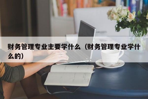 财务管理专业主要学什么（财务管理专业学什么的）