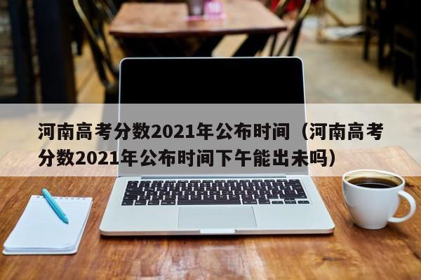 河南高考分数2021年公布时间（河南高考分数2021年公布时间下午能出未吗）