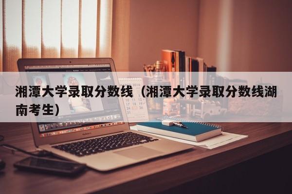 湘潭大学录取分数线（湘潭大学录取分数线湖南考生）