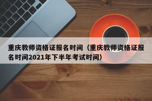 重庆教师资格证报名时间（重庆教师资格证报名时间2021年下半年考试时间）