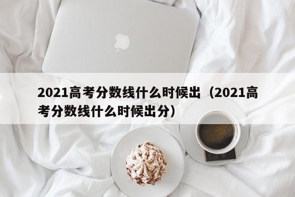 2021高考分数线什么时候出（2021高考分数线什么时候出分）