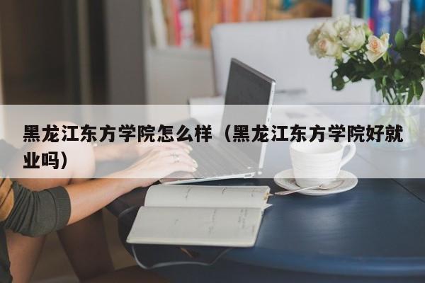 黑龙江东方学院怎么样（黑龙江东方学院好就业吗）