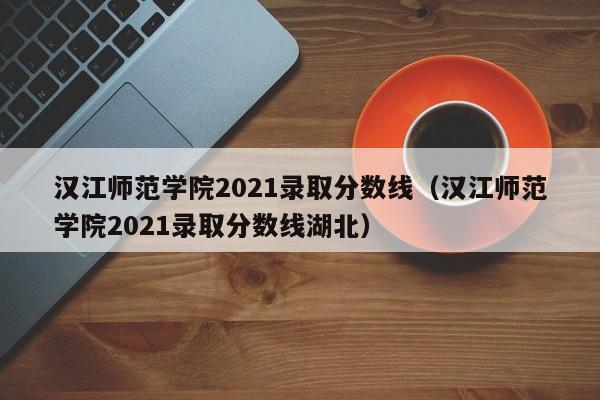 汉江师范学院2021录取分数线（汉江师范学院2021录取分数线湖北）