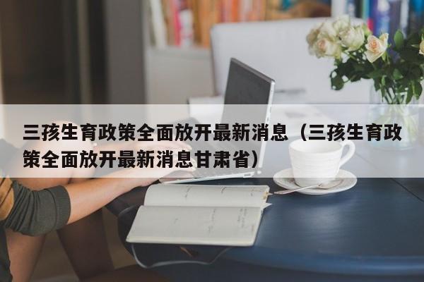 三孩生育政策全面放开最新消息（三孩生育政策全面放开最新消息甘肃省）