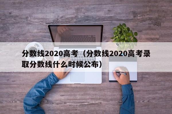 分数线2020高考（分数线2020高考录取分数线什么时候公布）