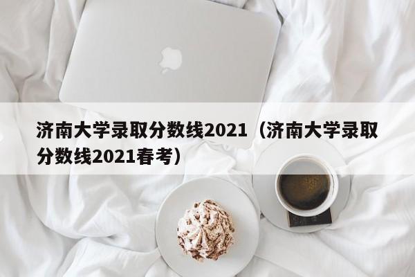 济南大学录取分数线2021（济南大学录取分数线2021春考）