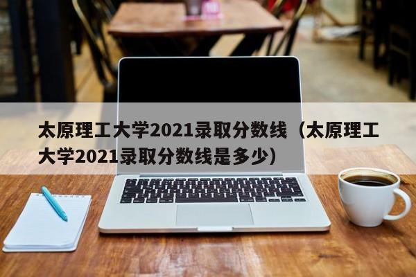 太原理工大学2021录取分数线（太原理工大学2021录取分数线是多少）