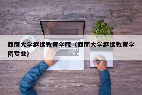 西南大学继续教育学院（西南大学继续教育学院专业）