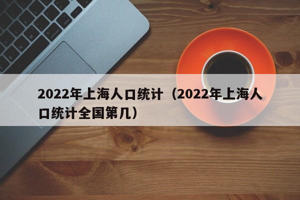 2022年上海人口统计（2022年上海人口统计全国第几）