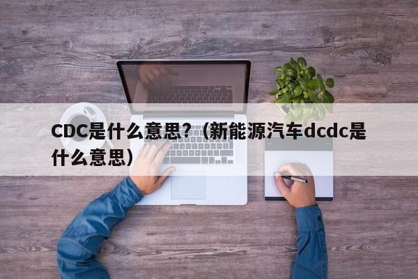 CDC是什么意思?（新能源汽车dcdc是什么意思）