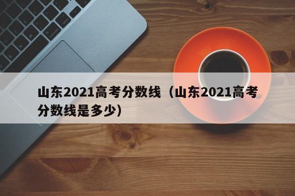 山东2021高考分数线（山东2021高考分数线是多少）