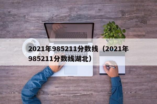 2021年985211分数线（2021年985211分数线湖北）