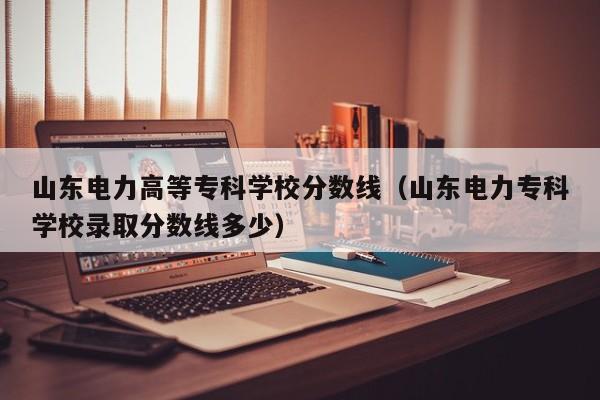 山东电力高等专科学校分数线（山东电力专科学校录取分数线多少）