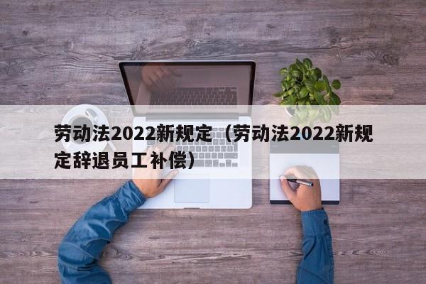 劳动法2022新规定（劳动法2022新规定辞退员工补偿）