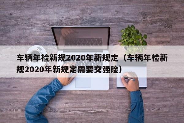 车辆年检新规2020年新规定（车辆年检新规2020年新规定需要交强险）