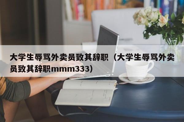 大学生辱骂外卖员致其辞职（大学生辱骂外卖员致其辞职mmm333）