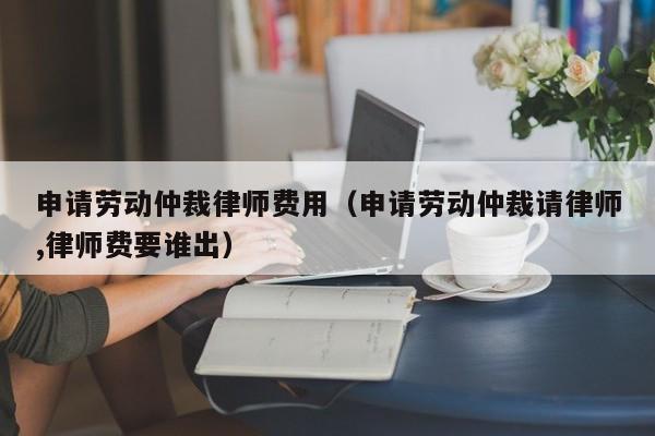 申请劳动仲裁律师费用（申请劳动仲裁请律师,律师费要谁出）