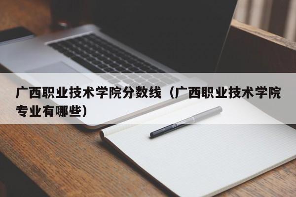 广西职业技术学院分数线（广西职业技术学院专业有哪些）