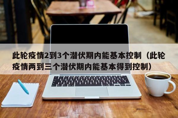 此轮疫情2到3个潜伏期内能基本控制（此轮疫情两到三个潜伏期内能基本得到控制）