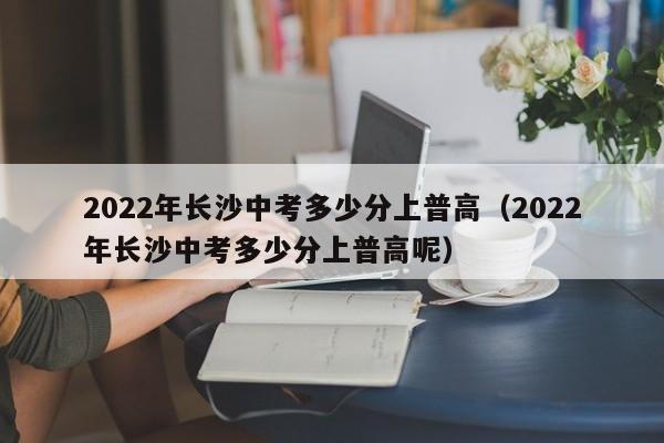 2022年长沙中考多少分上普高（2022年长沙中考多少分上普高呢）