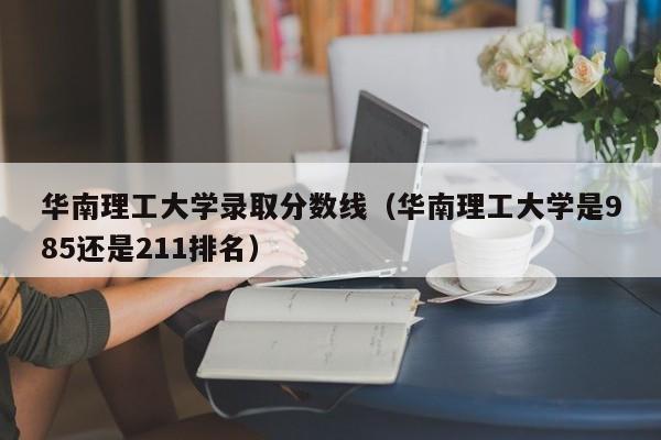 华南理工大学录取分数线（华南理工大学是985还是211排名）