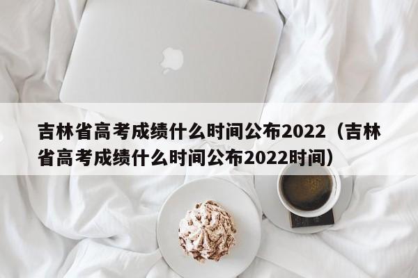 吉林省高考成绩什么时间公布2022（吉林省高考成绩什么时间公布2022时间）