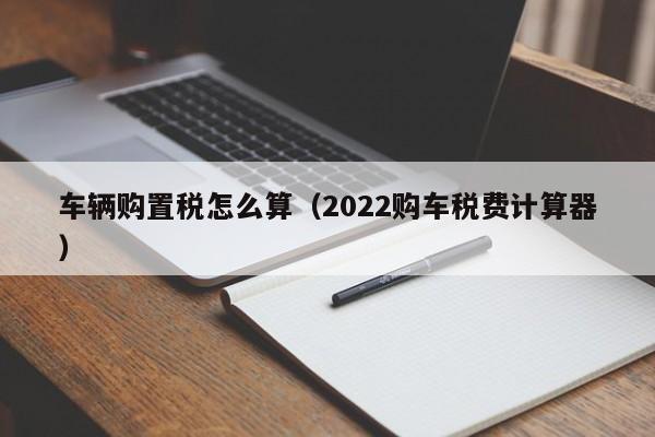 车辆购置税怎么算（2022购车税费计算器）