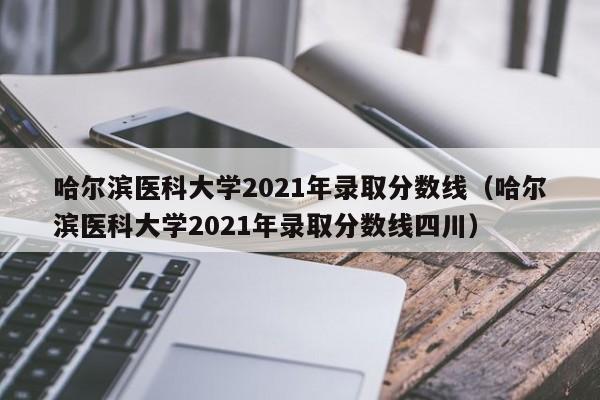 哈尔滨医科大学2021年录取分数线（哈尔滨医科大学2021年录取分数线四川）