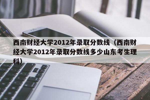 西南财经大学2012年录取分数线（西南财经大学2012年录取分数线多少山东考生理科）