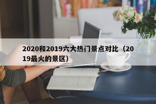 2020和2019六大热门景点对比（2019最火的景区）