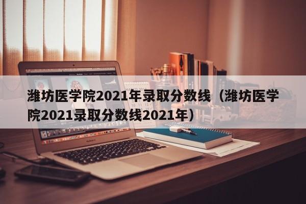 潍坊医学院2021年录取分数线（潍坊医学院2021录取分数线2021年）