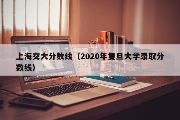 上海交大分数线（2020年复旦大学录取分数线）