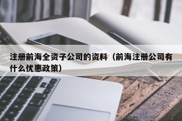 注册前海全资子公司的资料（前海注册公司有什么优惠政策）