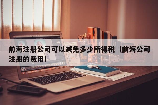 前海注册公司可以减免多少所得税（前海公司注册的费用）