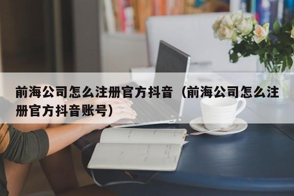 前海公司怎么注册官方抖音（前海公司怎么注册官方抖音账号）