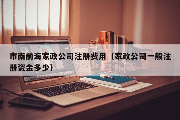 市南前海家政公司注册费用（家政公司一般注册资金多少）