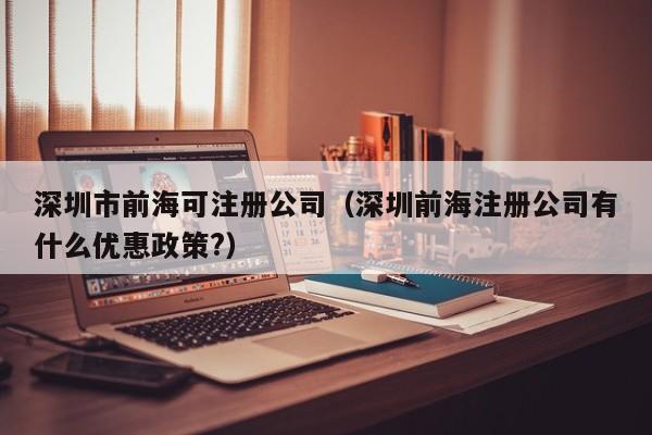 深圳市前海可注册公司（深圳前海注册公司有什么优惠政策?）