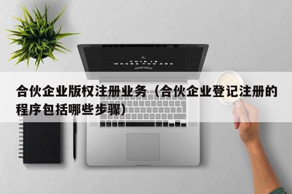 合伙企业版权注册业务（合伙企业登记注册的程序包括哪些步骤）