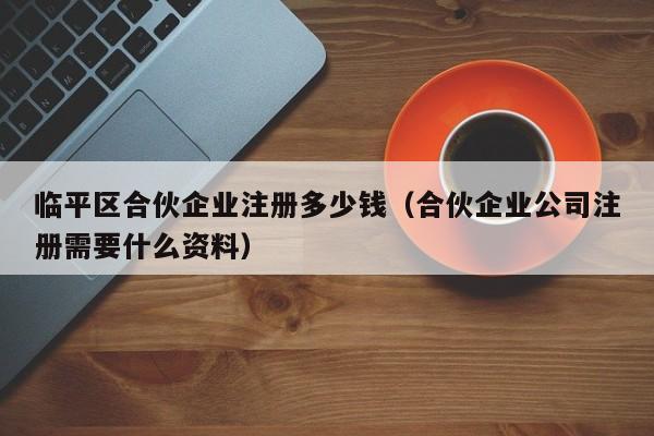 临平区合伙企业注册多少钱（合伙企业公司注册需要什么资料）