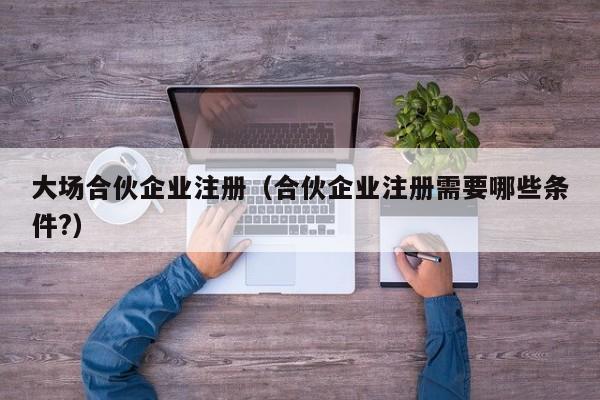 大场合伙企业注册（合伙企业注册需要哪些条件?）