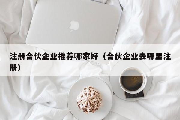 注册合伙企业推荐哪家好（合伙企业去哪里注册）