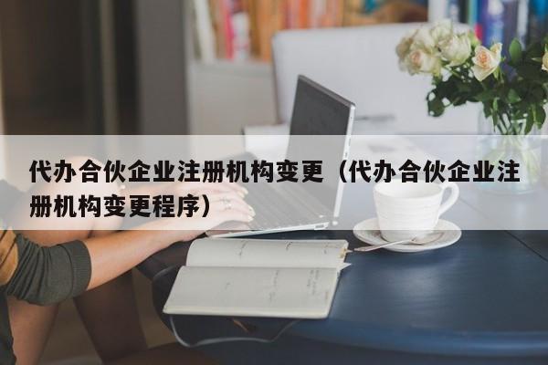 代办合伙企业注册机构变更（代办合伙企业注册机构变更程序）