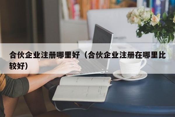 合伙企业注册哪里好（合伙企业注册在哪里比较好）