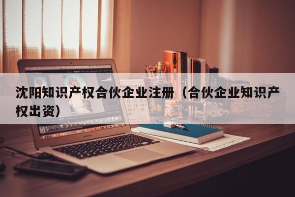 沈阳知识产权合伙企业注册（合伙企业知识产权出资）