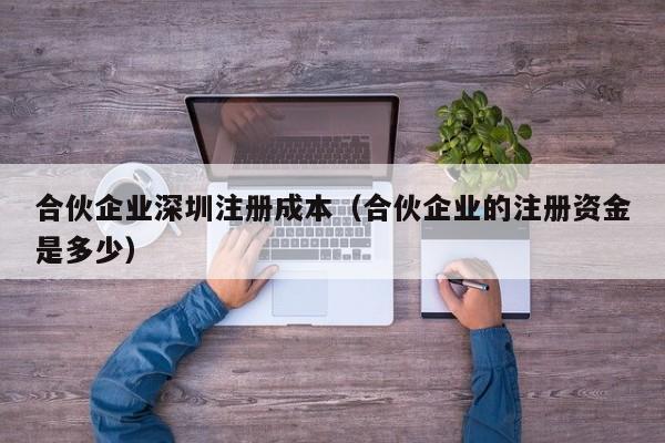 合伙企业深圳注册成本（合伙企业的注册资金是多少）