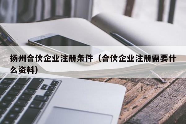 扬州合伙企业注册条件（合伙企业注册需要什么资料）