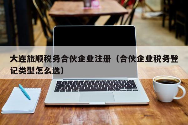 大连旅顺税务合伙企业注册（合伙企业税务登记类型怎么选）