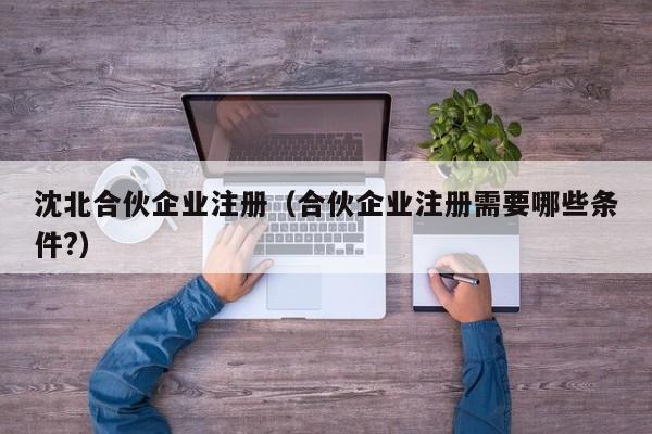 沈北合伙企业注册（合伙企业注册需要哪些条件?）