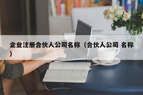 企业注册合伙人公司名称（合伙人公司 名称）