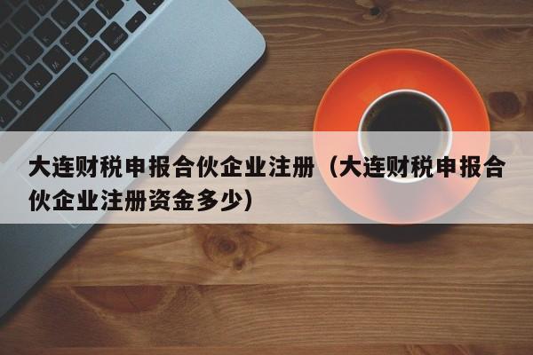 大连财税申报合伙企业注册（大连财税申报合伙企业注册资金多少）